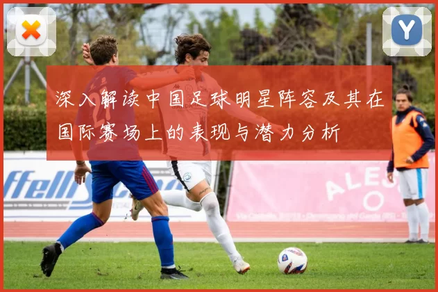 深入解读中国足球明星阵容及其在国际赛场上的表现与潜力分析