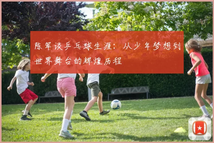 陈军谈乒乓球生涯：从少年梦想到世界舞台的辉煌历程