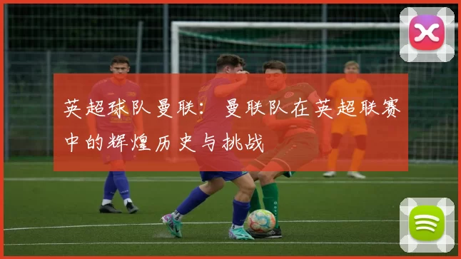 英超球队曼联：曼联队在英超联赛中的辉煌历史与挑战