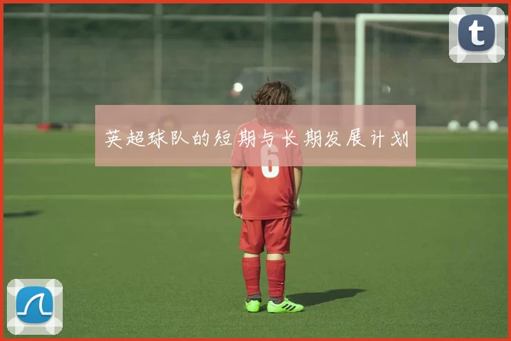 英超球队的短期与长期发展计划