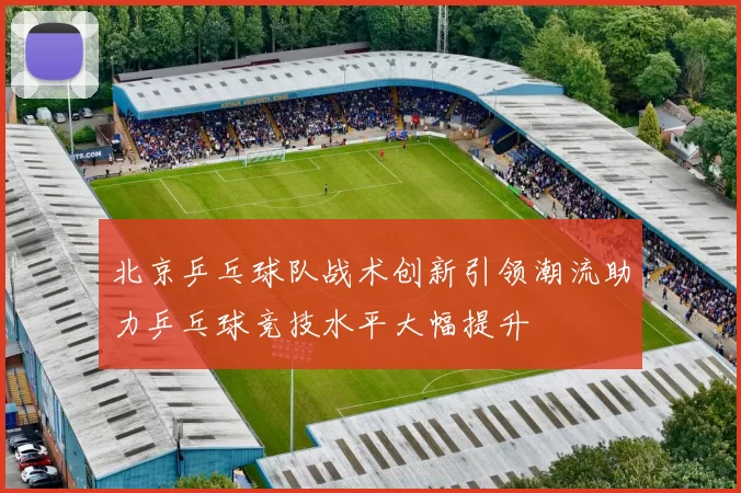 北京乒乓球队战术创新引领潮流助力乒乓球竞技水平大幅提升