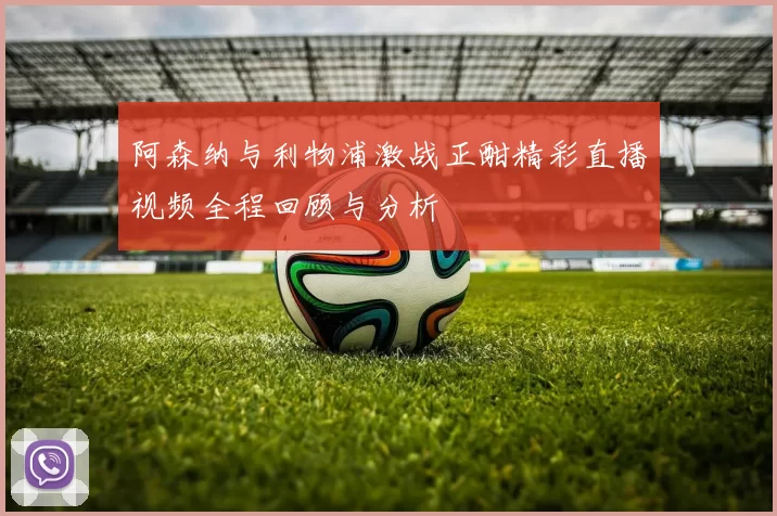 阿森纳与利物浦激战正酣精彩直播视频全程回顾与分析