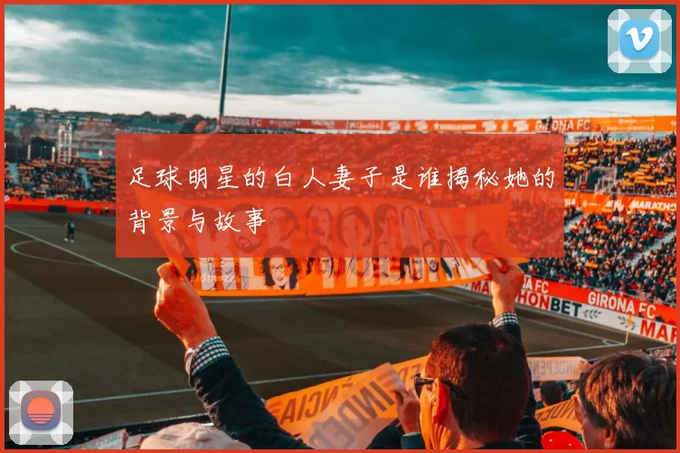 足球明星的白人妻子是谁揭秘她的背景与故事