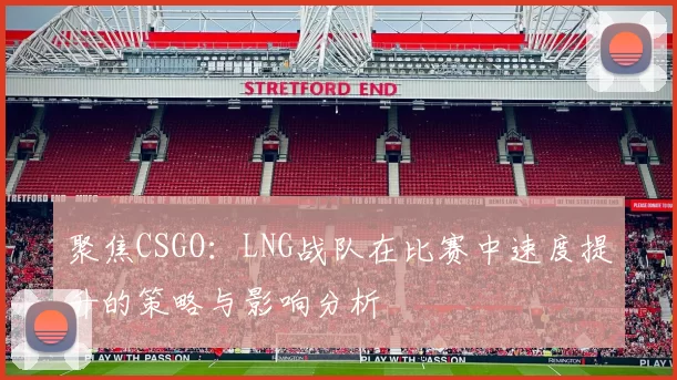 聚焦CSGO：LNG战队在比赛中速度提升的策略与影响分析
