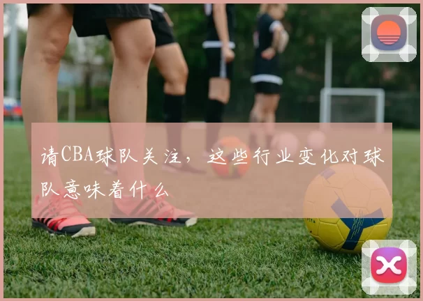 请CBA球队关注，这些行业变化对球队意味着什么