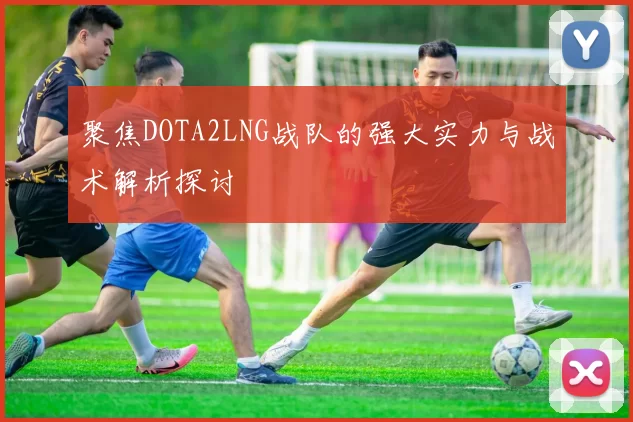 聚焦DOTA2LNG战队的强大实力与战术解析探讨