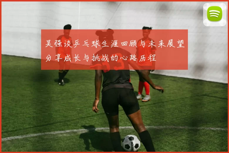 吴强谈乒乓球生涯回顾与未来展望分享成长与挑战的心路历程