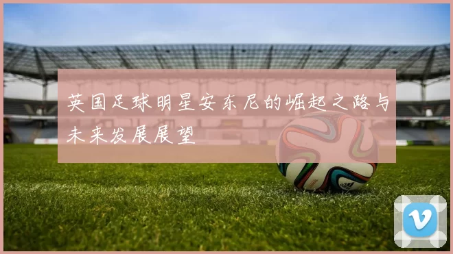 英国足球明星安东尼的崛起之路与未来发展展望