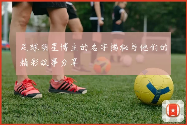 足球明星博主的名字揭秘与他们的精彩故事分享