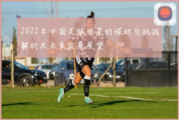 2022年中国足球明星的崛起与挑战解析及未来发展展望