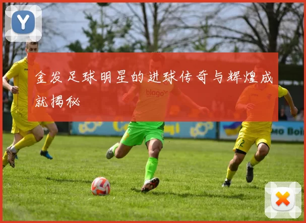 金发足球明星的进球传奇与辉煌成就揭秘
