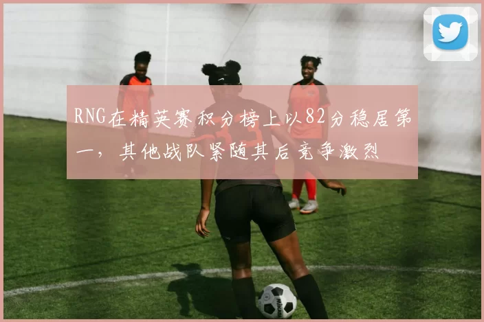 RNG在精英赛积分榜上以82分稳居第一，其他战队紧随其后竞争激烈