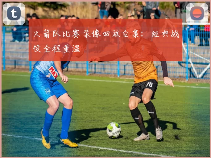 火箭队比赛录像回放合集：经典战役全程重温