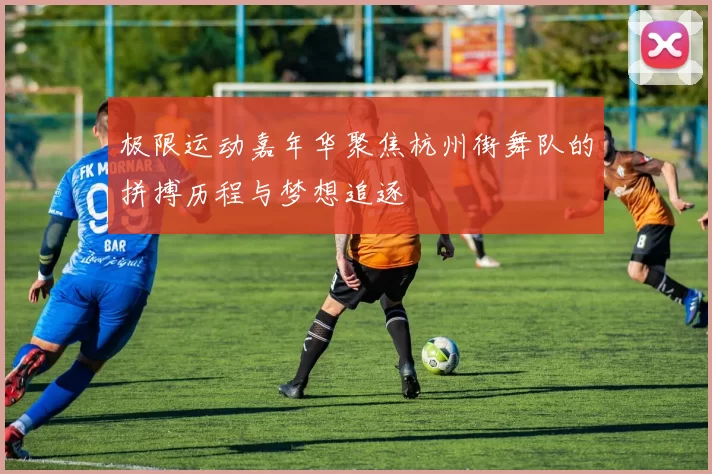 极限运动嘉年华聚焦杭州街舞队的拼搏历程与梦想追逐