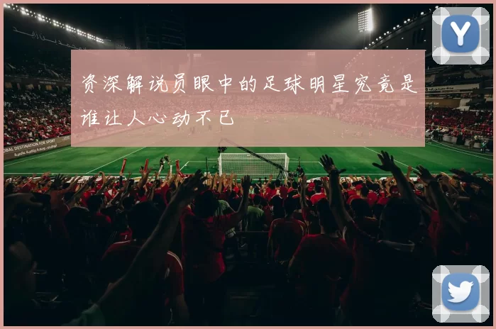 资深解说员眼中的足球明星究竟是谁让人心动不已