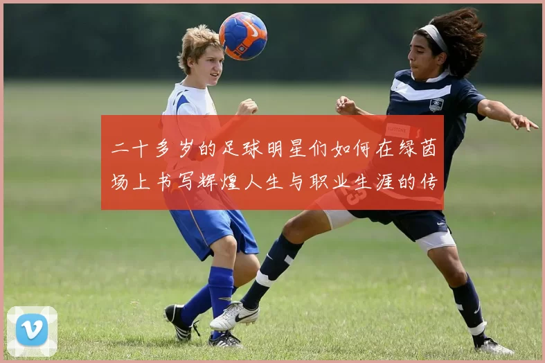 二十多岁的足球明星们如何在绿茵场上书写辉煌人生与职业生涯的传奇故事