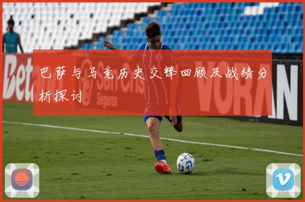 巴萨与马竞历史交锋回顾及战绩分析探讨