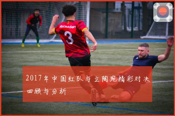2017年中国红队与立陶宛精彩对决回顾与分析