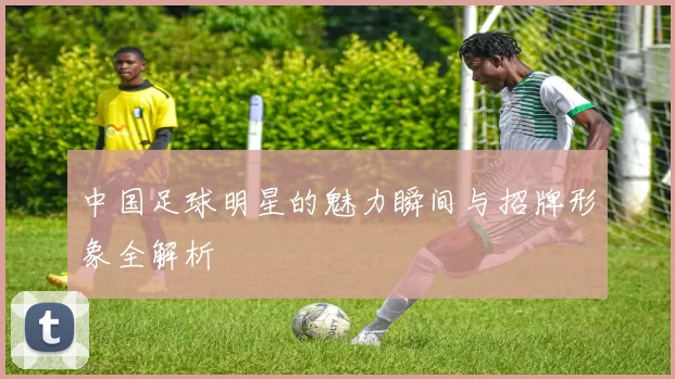 中国足球明星的魅力瞬间与招牌形象全解析