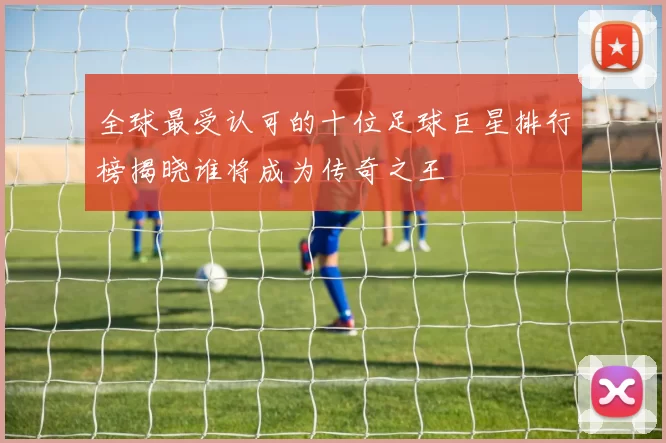 全球最受认可的十位足球巨星排行榜揭晓谁将成为传奇之王