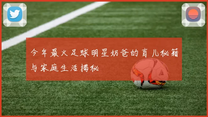 今年最火足球明星奶爸的育儿秘籍与家庭生活揭秘