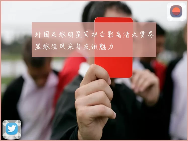 外国足球明星同框合影高清大赏尽显球场风采与友谊魅力