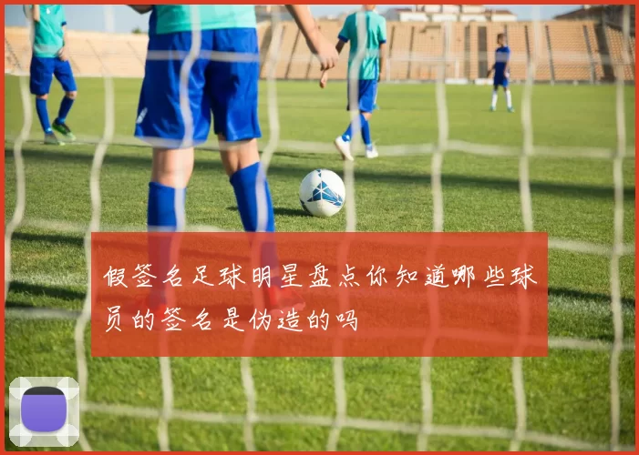 假签名足球明星盘点你知道哪些球员的签名是伪造的吗