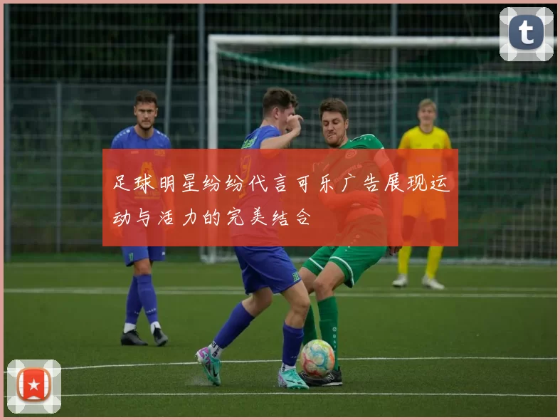 足球明星纷纷代言可乐广告展现运动与活力的完美结合
