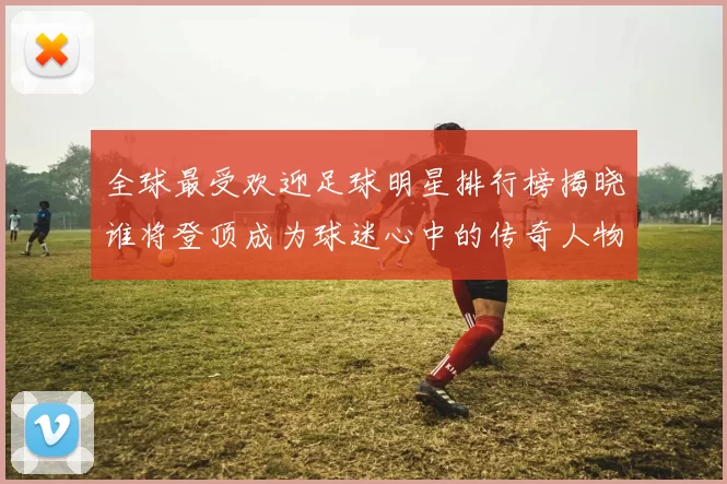 全球最受欢迎足球明星排行榜揭晓谁将登顶成为球迷心中的传奇人物