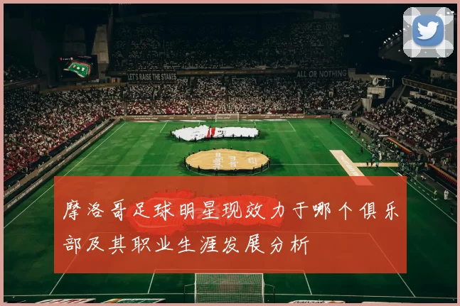 摩洛哥足球明星现效力于哪个俱乐部及其职业生涯发展分析