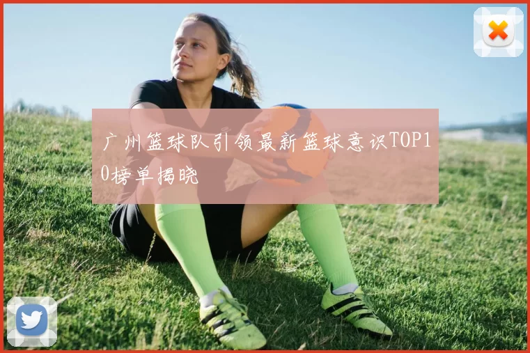 广州篮球队引领最新篮球意识TOP10榜单揭晓
