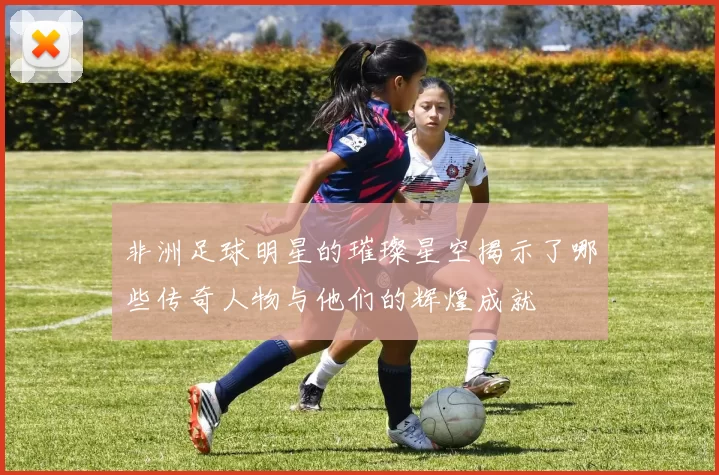 非洲足球明星的璀璨星空揭示了哪些传奇人物与他们的辉煌成就