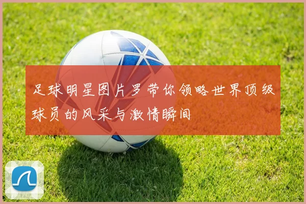 足球明星图片罗带你领略世界顶级球员的风采与激情瞬间