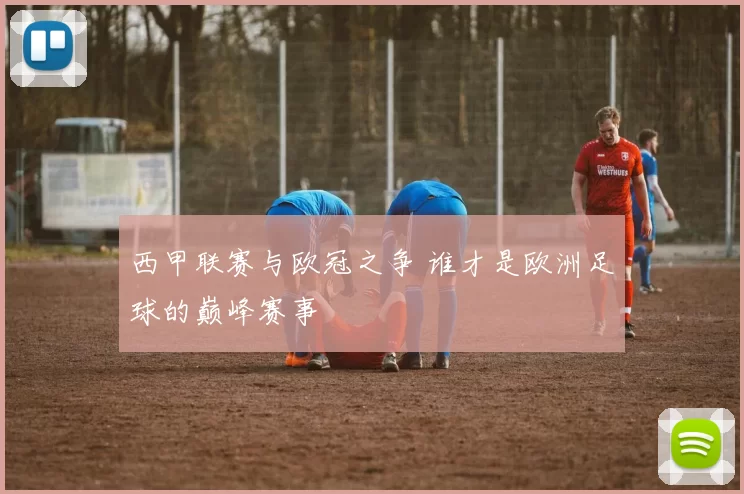 西甲联赛与欧冠之争 谁才是欧洲足球的巅峰赛事
