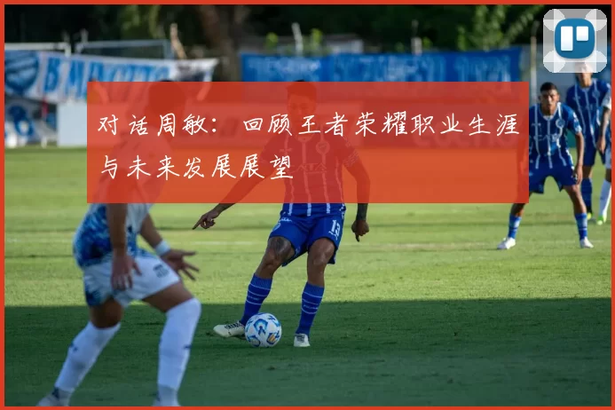 对话周敏：回顾王者荣耀职业生涯与未来发展展望