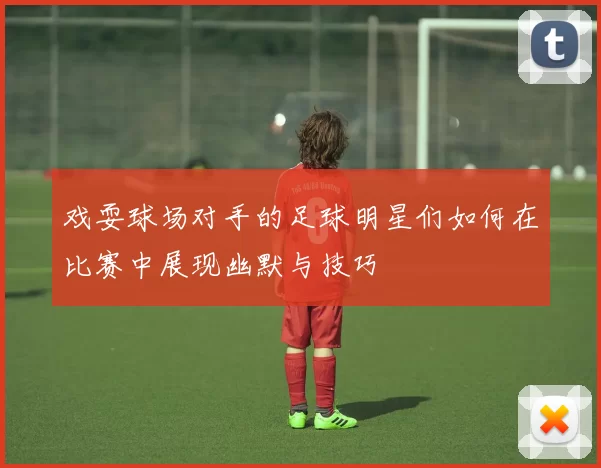 戏耍球场对手的足球明星们如何在比赛中展现幽默与技巧