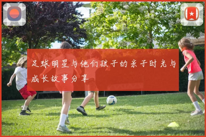 足球明星与他们孩子的亲子时光与成长故事分享