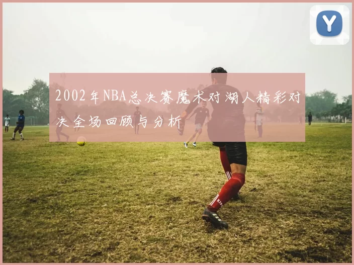 2002年NBA总决赛魔术对湖人精彩对决全场回顾与分析