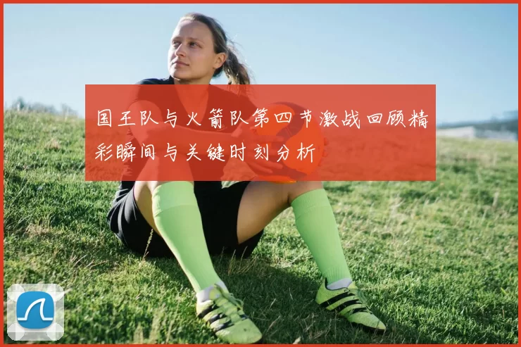 国王队与火箭队第四节激战回顾精彩瞬间与关键时刻分析