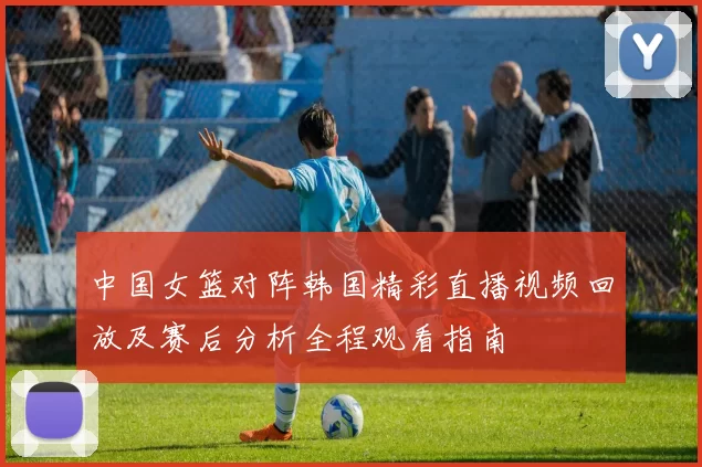 中国女篮对阵韩国精彩直播视频回放及赛后分析全程观看指南