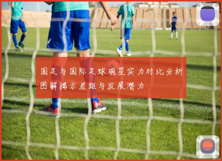 国足与国际足球明星实力对比分析图解揭示差距与发展潜力
