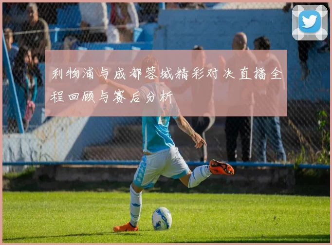 利物浦与成都蓉城精彩对决直播全程回顾与赛后分析