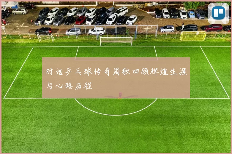 对话乒乓球传奇周敏回顾辉煌生涯与心路历程
