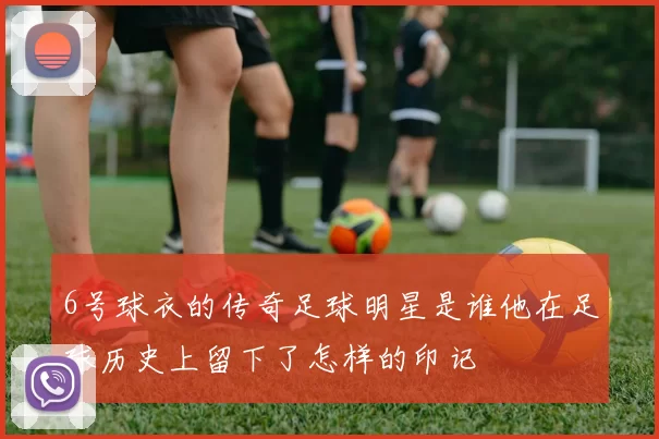6号球衣的传奇足球明星是谁他在足球历史上留下了怎样的印记