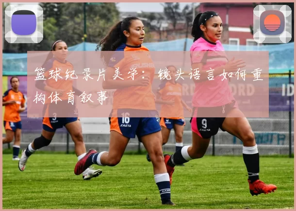 篮球纪录片美学：镜头语言如何重构体育叙事