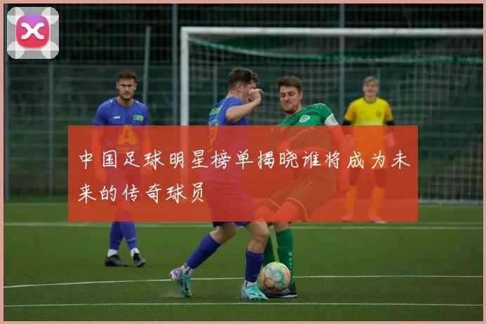 中国足球明星榜单揭晓谁将成为未来的传奇球员