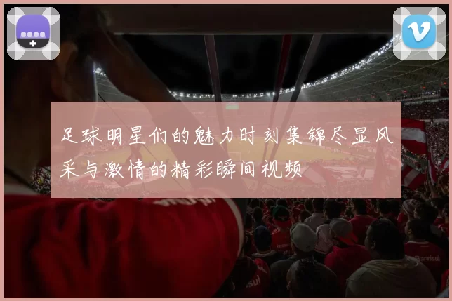 足球明星们的魅力时刻集锦尽显风采与激情的精彩瞬间视频