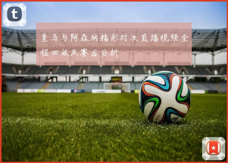 皇马与阿森纳精彩对决直播视频全程回放及赛后分析