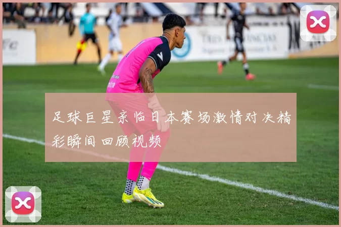 足球巨星亲临日本赛场激情对决精彩瞬间回顾视频
