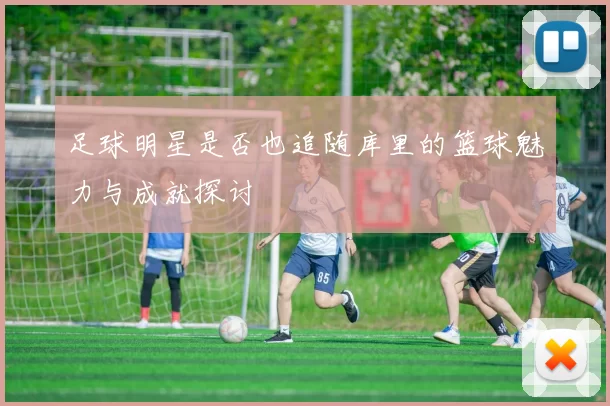 足球明星是否也追随库里的篮球魅力与成就探讨